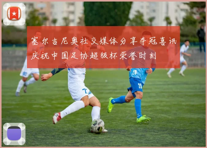 塞尔吉尼奥社交媒体分享夺冠喜讯庆祝中国足协超级杯荣誉时刻