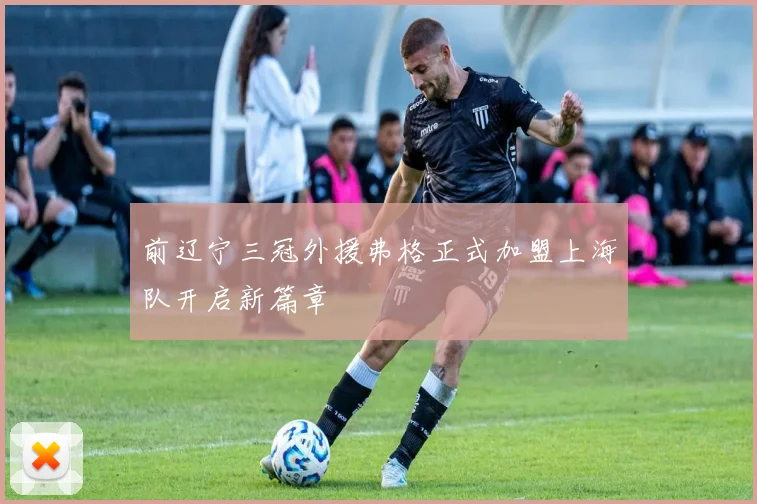 前辽宁三冠外援弗格正式加盟上海队开启新篇章