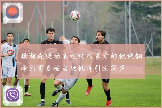 杨瀚森现场表达对约基奇的钦佩翻译因害羞被当场批评引发笑声