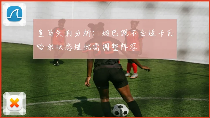 皇马失利分析：姆巴佩不合适卡瓦哈尔状态堪忧需调整阵容