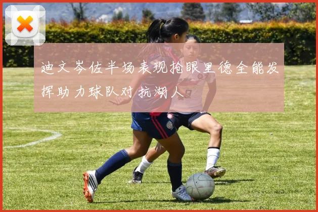 迪文岑佐半场表现抢眼里德全能发挥助力球队对抗湖人