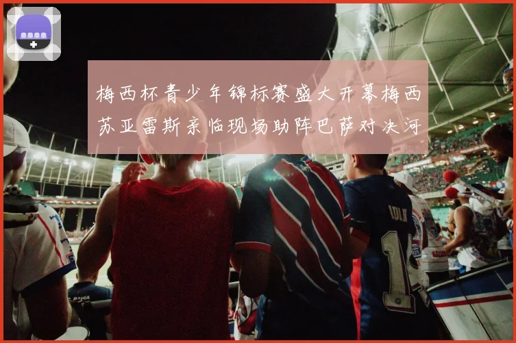 梅西杯青少年锦标赛盛大开幕梅西苏亚雷斯亲临现场助阵巴萨对决河床