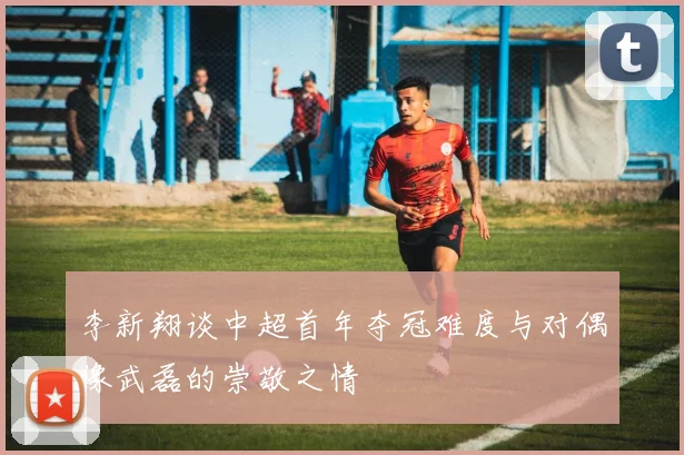 李新翔谈中超首年夺冠难度与对偶像武磊的崇敬之情