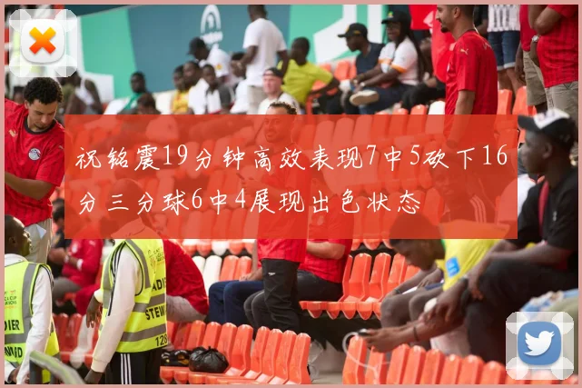 祝铭震19分钟高效表现7中5砍下16分三分球6中4展现出色状态