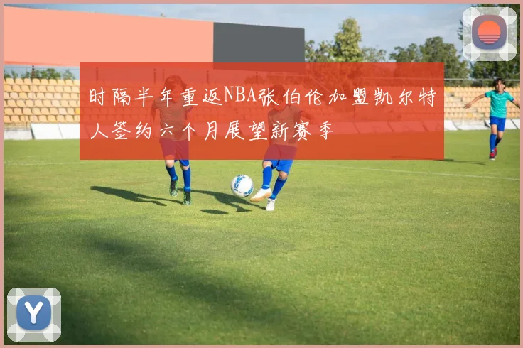 时隔半年重返NBA张伯伦加盟凯尔特人签约六个月展望新赛季