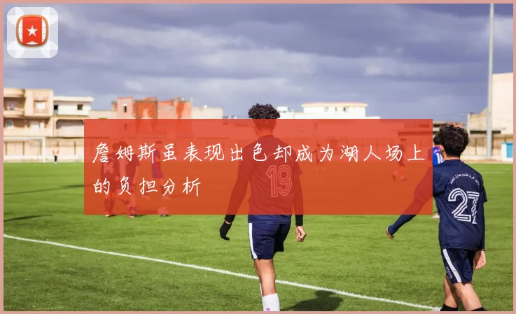 詹姆斯虽表现出色却成为湖人场上的负担分析