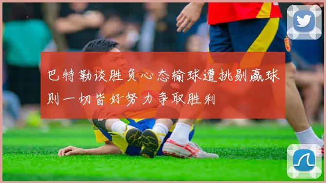 巴特勒谈胜负心态输球遭挑剔赢球则一切皆好努力争取胜利