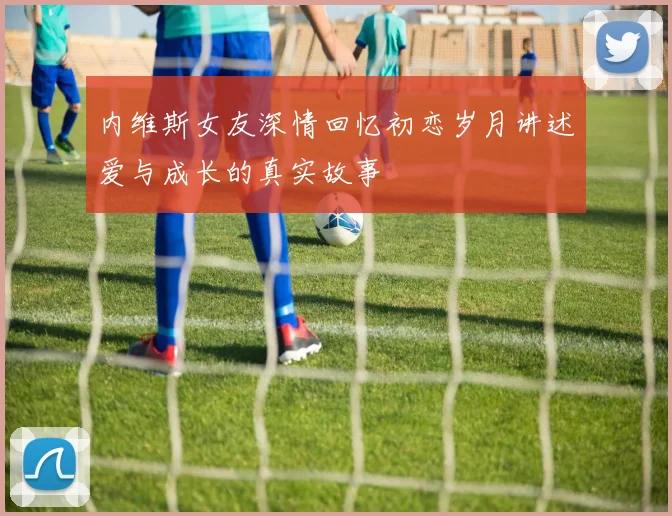 内维斯女友深情回忆初恋岁月讲述爱与成长的真实故事