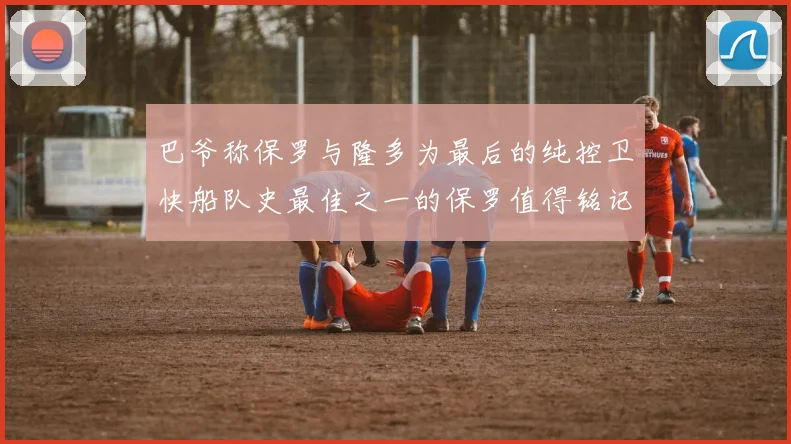 巴爷称保罗与隆多为最后的纯控卫快船队史最佳之一的保罗值得铭记