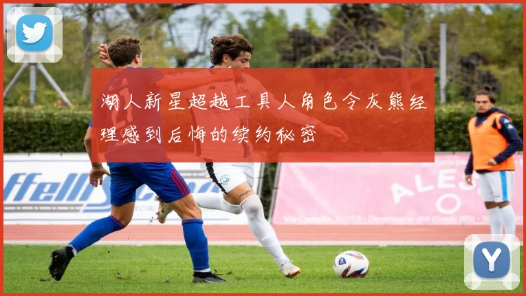 湖人新星超越工具人角色令灰熊经理感到后悔的续约秘密