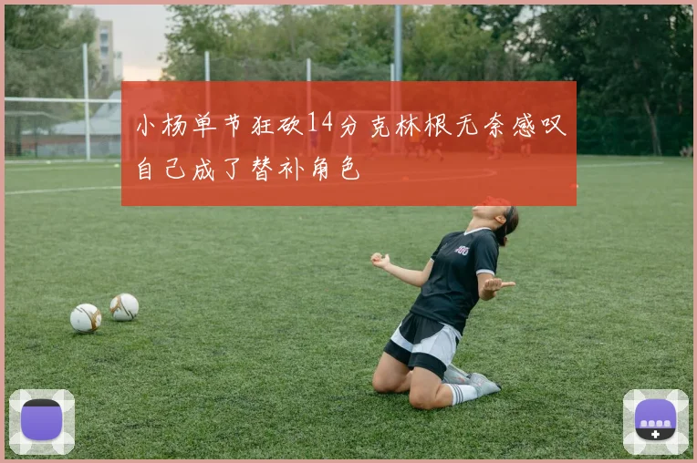 小杨单节狂砍14分克林根无奈感叹自己成了替补角色