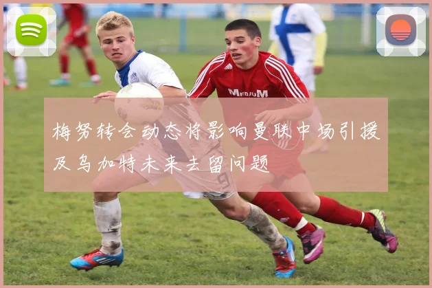 梅努转会动态将影响曼联中场引援及乌加特未来去留问题