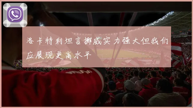 洛卡特利坦言挪威实力强大但我们应展现更高水平