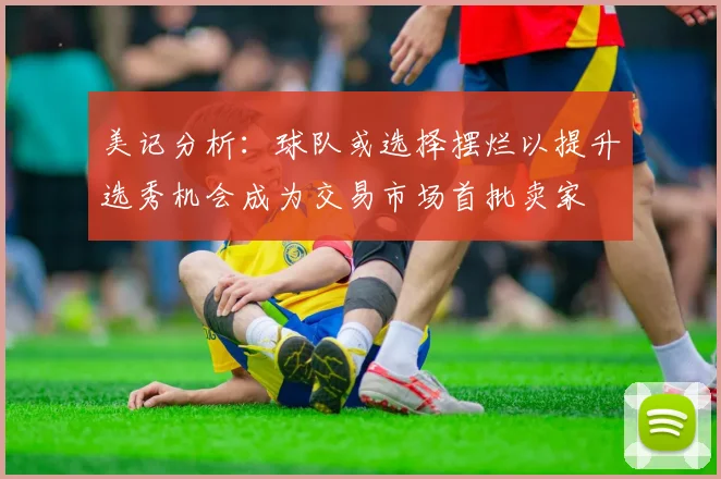 美记分析：球队或选择摆烂以提升选秀机会成为交易市场首批卖家