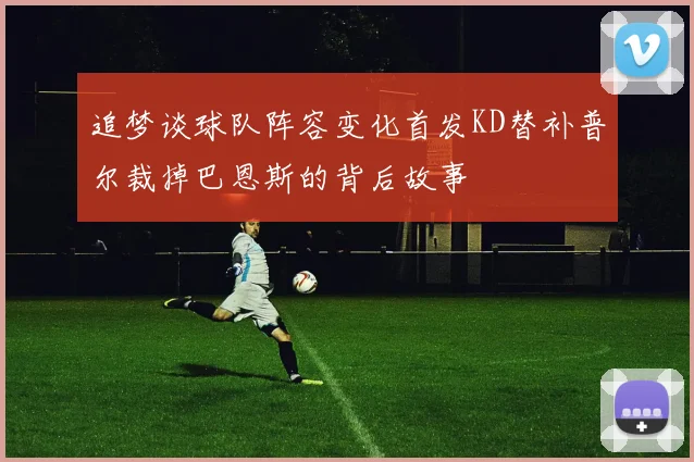 追梦谈球队阵容变化首发KD替补普尔裁掉巴恩斯的背后故事