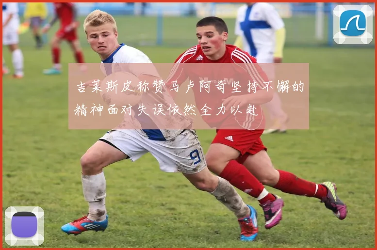 吉莱斯皮称赞马卢阿奇坚持不懈的精神面对失误依然全力以赴