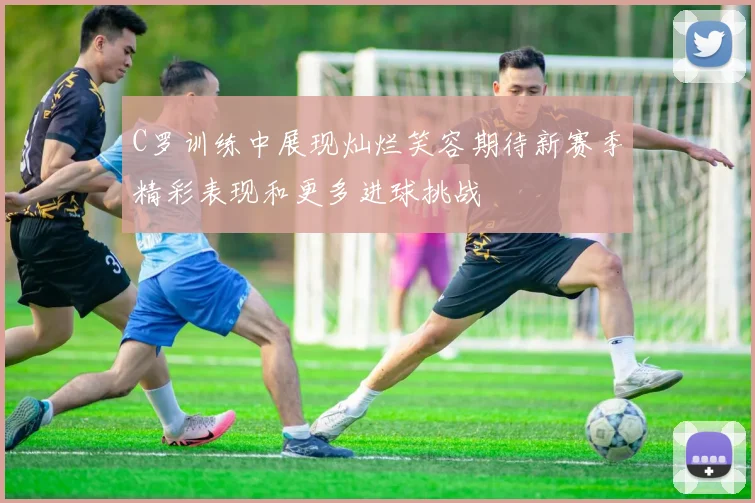 C罗训练中展现灿烂笑容期待新赛季精彩表现和更多进球挑战