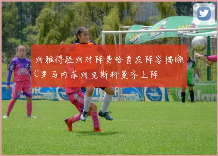 利雅得胜利对阵费哈首发阵容揭晓C罗马内菲利克斯科曼齐上阵