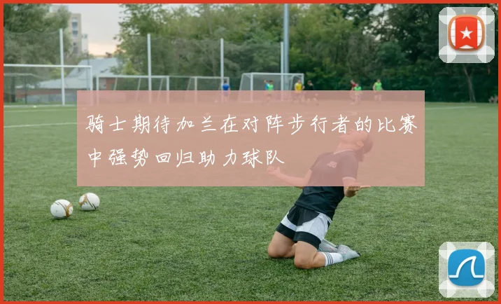 骑士期待加兰在对阵步行者的比赛中强势回归助力球队