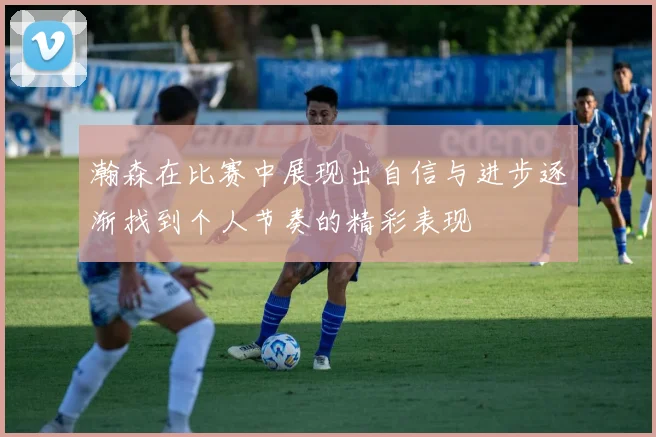 瀚森在比赛中展现出自信与进步逐渐找到个人节奏的精彩表现